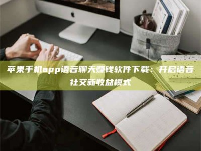 甘肃苹果手机app语音聊天赚钱软件下载：开启语音社交新收益模式
